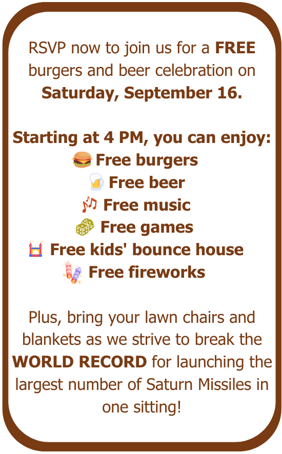 RSVP now to join us for a FREE burgers and beer celebration on Saturday, September 16. Starting at 4 PM, you can enjoy free burgers, free beer, free music, free games, free kids' bounce house, and free fireworks. Plus, bring your lawn chairs and blankets as we strive to break the WORLD RECORD for launching the largest number of Saturn Missiles in one sitting!